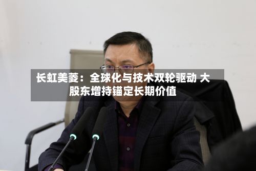 长虹美菱：全球化与技术双轮驱动 大股东增持锚定长期价值