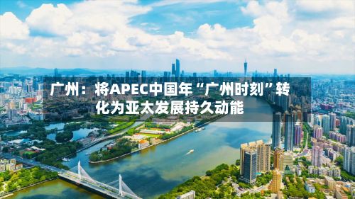 广州：将APEC中国年“广州时刻”转化为亚太发展持久动能-第2张图片