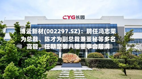 博云新材(002297.SZ)：聘任冯志荣为总裁、陈才为副总裁兼董秘等多名高管，任期至第八届董事会届满