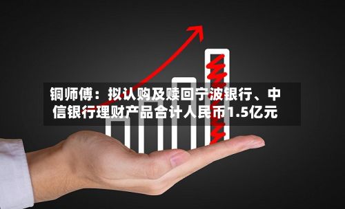 铜师傅：拟认购及赎回宁波银行	、中信银行理财产品合计人民币1.5亿元-第2张图片