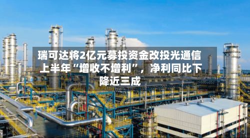 瑞可达将2亿元募投资金改投光通信 上半年“增收不增利”，净利同比下降近三成-第2张图片