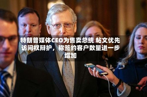 特朗普媒体CEO为售卖总统 帖文优先访问权辩护，称签约客户数量进一步增加-第2张图片