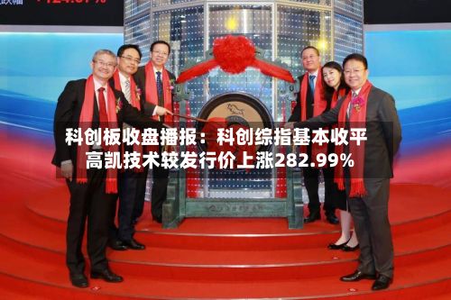 科创板收盘播报:科创综指基本收平 高凯技术较发行价上涨282.99%-第3张图片