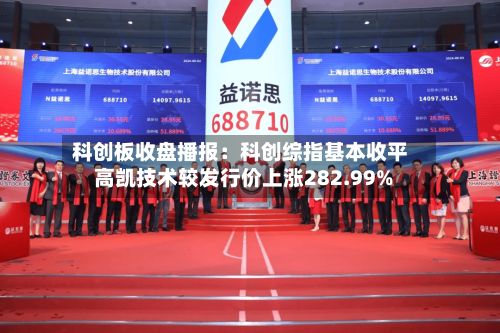 科创板收盘播报：科创综指基本收平 高凯技术较发行价上涨282.99%
