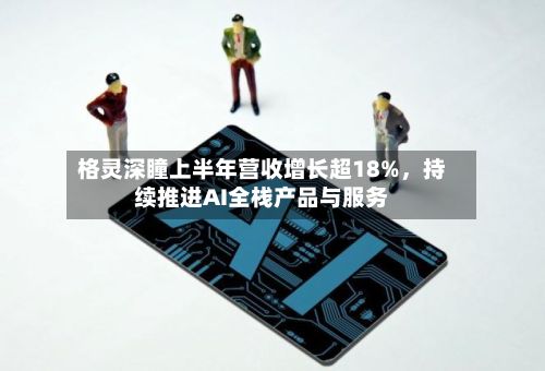 格灵深瞳上半年营收增长超18%，持续推进AI全栈产品与服务-第2张图片
