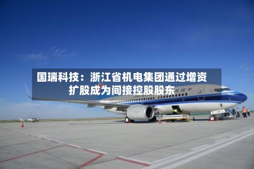国瑞科技:浙江省机电集团通过增资扩股成为间接控股股东-第3张图片