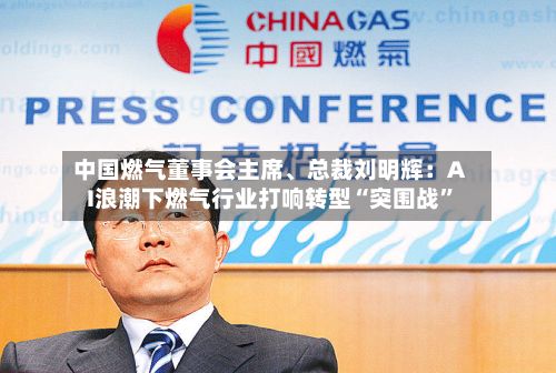 中国燃气董事会主席、总裁刘明辉：AI浪潮下燃气行业打响转型“突围战”