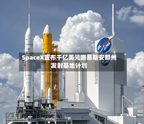 SpaceX宣布千亿美元路易斯安那州发射基地计划