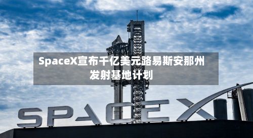SpaceX宣布千亿美元路易斯安那州发射基地计划-第2张图片