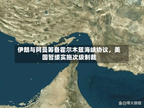 伊朗与阿曼筹备霍尔木兹海峡协议,美国暂缓实施次级制裁