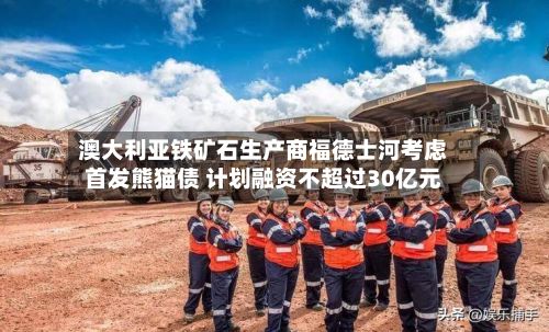 澳大利亚铁矿石生产商福德士河考虑首发熊猫债 计划融资不超过30亿元