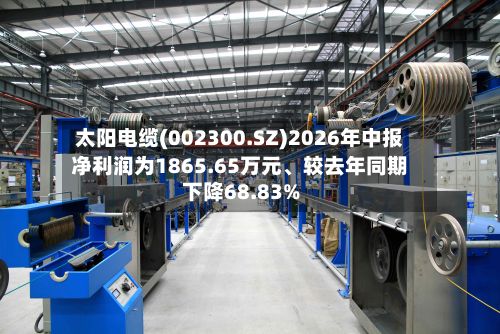 太阳电缆(002300.SZ)2026年中报净利润为1865.65万元、较去年同期下降68.83%