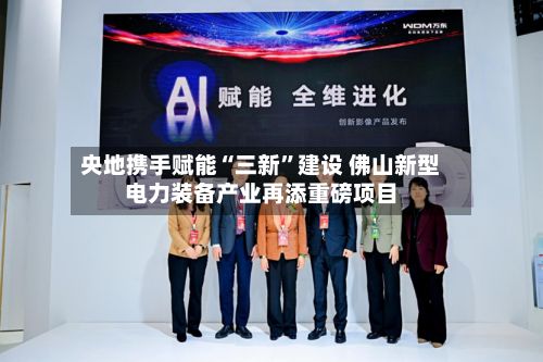 央地携手赋能“三新”建设 佛山新型电力装备产业再添重磅项目-第2张图片