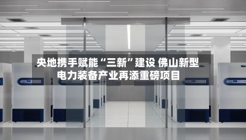 央地携手赋能“三新”建设 佛山新型电力装备产业再添重磅项目-第3张图片