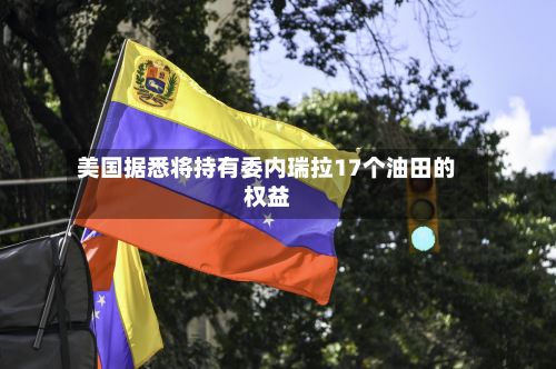 美国据悉将持有委内瑞拉17个油田的权益