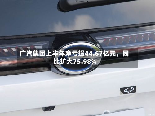 广汽集团上半年净亏损44.67亿元，同比扩大75.98%-第2张图片