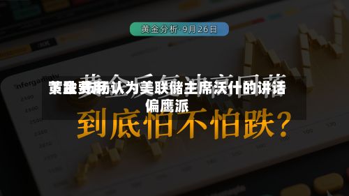 黄金费用下跌 市场认为美联储主席沃什的讲话偏鹰派-第2张图片