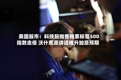 美国股市：科技股抛售拖累标普500指数走低 沃什鹰派讲话推升加息预期