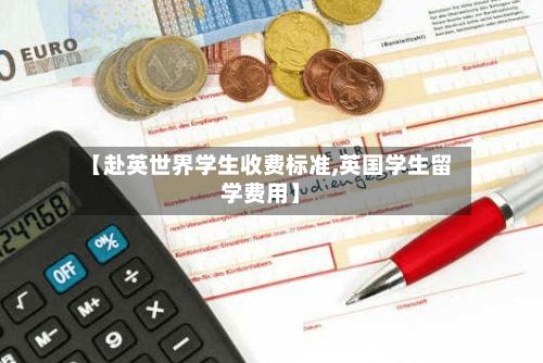 【赴英世界学生收费标准,英国学生留学费用】-第3张图片
