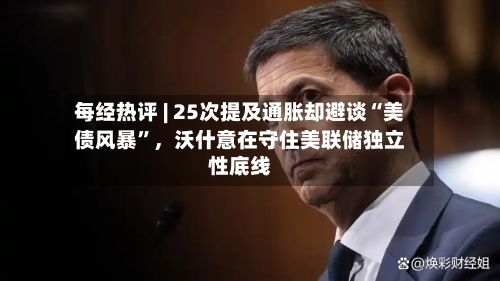 每经热评 | 25次提及通胀却避谈“美债风暴”，沃什意在守住美联储独立性底线-第2张图片