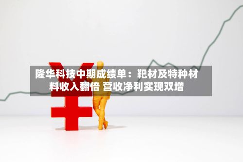 隆华科技中期成绩单：靶材及特种材料收入翻倍 营收净利实现双增-第2张图片