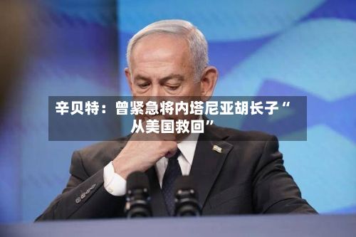辛贝特：曾紧急将内塔尼亚胡长子“从美国救回	”-第3张图片