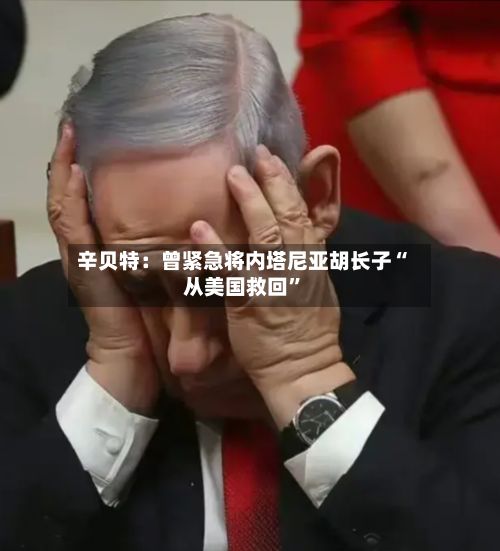 辛贝特：曾紧急将内塔尼亚胡长子“从美国救回”-第1张图片