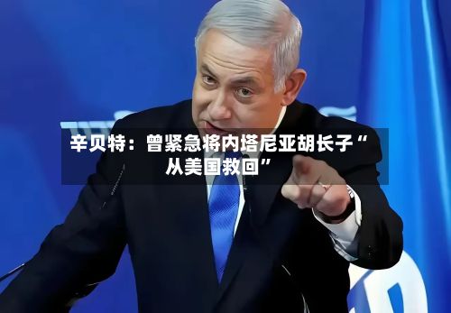 辛贝特：曾紧急将内塔尼亚胡长子“从美国救回”-第2张图片