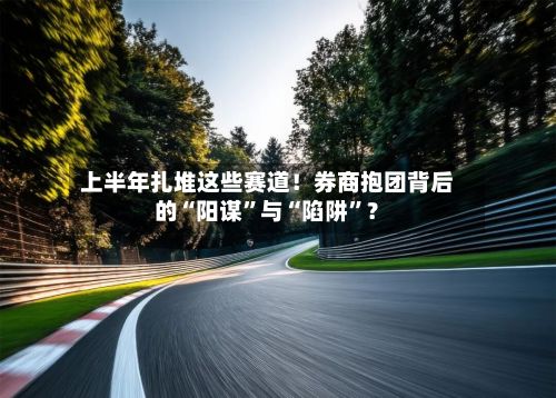 上半年扎堆这些赛道！券商抱团背后的“阳谋”与“陷阱”？-第2张图片