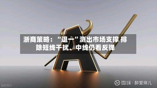浙商策略：“退一”测出市场支撑 排除短线干扰、中线仍看反弹
