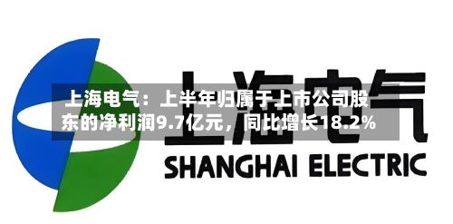 上海电气：上半年归属于上市公司股东的净利润9.7亿元，同比增长18.2%