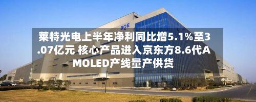 莱特光电上半年净利同比增5.1%至3.07亿元 核心产品进入京东方8.6代AMOLED产线量产供货-第2张图片