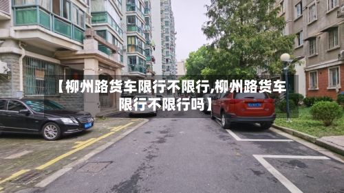 【柳州路货车限行不限行,柳州路货车限行不限行吗】