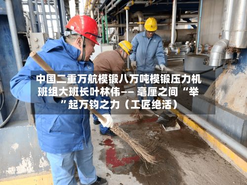中国二重万航模锻八万吨模锻压力机班组大班长叶林伟—— 毫厘之间 “举”起万钧之力（工匠绝活）