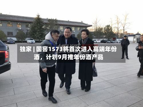 独家 | 国窖1573将首次进入高端年份酒，计划9月推年份酒产品