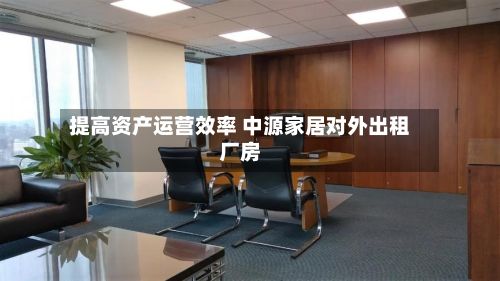 提高资产运营效率 中源家居对外出租厂房-第2张图片