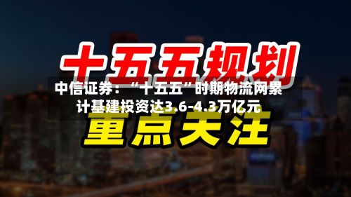 中信证券：“十五五”时期物流网累计基建投资达3.6-4.3万亿元-第3张图片
