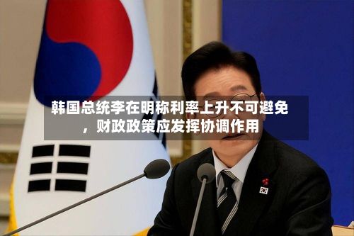 韩国总统李在明称利率上升不可避免，财政政策应发挥协调作用
