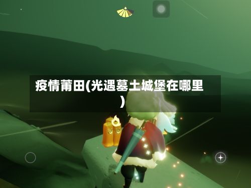 疫情莆田(光遇墓土城堡在哪里)-第2张图片