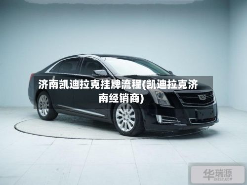 济南凯迪拉克挂牌流程(凯迪拉克济南经销商)