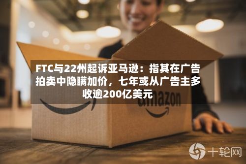 FTC与22州起诉亚马逊:指其在广告拍卖中隐瞒加价,七年或从广告主多收逾200亿美元