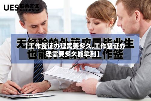 【工作签证办理需要多久,工作签证办理需要多久能拿到】-第3张图片
