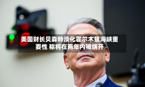 美国财长贝森特淡化霍尔木兹海峡重要性 称将在两年内被绕开