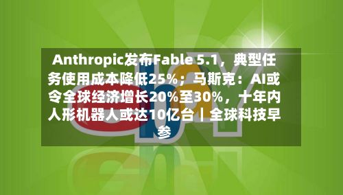 Anthropic发布Fable 5.1，典型任务使用成本降低25%；马斯克：AI或令全球经济增长20%至30%，十年内人形机器人或达10亿台｜全球科技早参