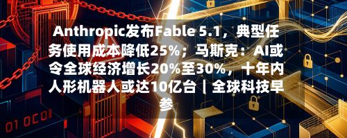 Anthropic发布Fable 5.1	，典型任务使用成本降低25%；马斯克：AI或令全球经济增长20%至30%，十年内人形机器人或达10亿台｜全球科技早参-第2张图片