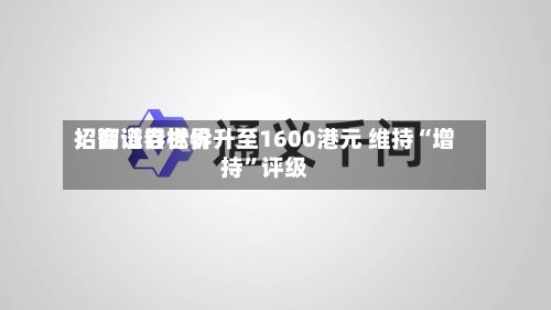 招商证券世界：智谱目标价升至1600港元 维持“增持	”评级-第1张图片