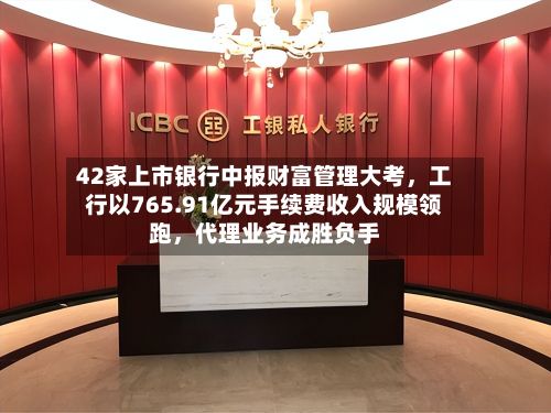 42家上市银行中报财富管理大考,工行以765.91亿元手续费收入规模领跑,代理业务成胜负手
