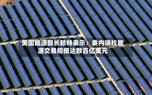 美国能源部长赖特表示：委内瑞拉能源交易规模达数百亿美元