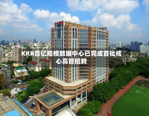 KKR百亿规模数据中心已完成首批核心高管招聘