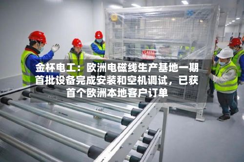 金杯电工：欧洲电磁线生产基地一期首批设备完成安装和空机调试，已获首个欧洲本地客户订单
